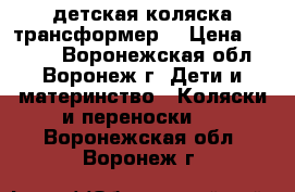детская коляска трансформер. › Цена ­ 4 000 - Воронежская обл., Воронеж г. Дети и материнство » Коляски и переноски   . Воронежская обл.,Воронеж г.